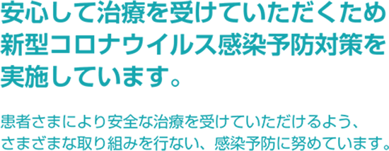 安心して治療を受けていただくため
              徹底的な新型コロナウイルス感染予防対策を
              行なっています